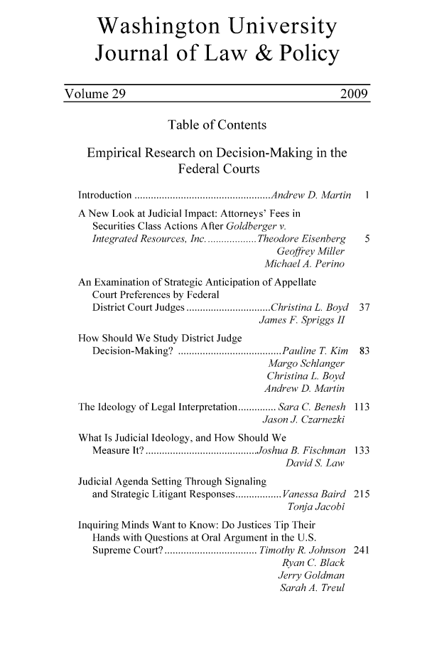 handle is hein.journals/wajlp29 and id is 1 raw text is: Washington University
Journal of Law & Policy
Volume 29                                             2009
Table of Contents
Empirical Research on Decision-Making in the
Federal Courts
Introduction  .................................................. Andrew  D . M artin  I
A New Look at Judicial Impact: Attorneys' Fees in
Securities Class Actions After Goldberger v.
Integrated Resources, Inc ................... Theodore Eisenberg  5
Geoffrey Miller
Michael A. Perino
An Examination of Strategic Anticipation of Appellate
Court Preferences by Federal
District Court Judges ............................... Christina L. Boyd  37
James F. Spriggs H1
How Should We Study District Judge
Decision-M aking?  ...................................... Pauline T. Kim  83
Margo Schlanger
Christina L. Boyd
Andrew D. Martin
The Ideology of Legal Interpretation .............. Sara C. Benesh 113
Jason J. Czarnezki
What Is Judicial Ideology, and How Should We
M easure It? ......................................... Joshua  B. Fischman  133
David S. Law
Judicial Agenda Setting Through Signaling
and Strategic Litigant Responses ................. Vanessa Baird 215
Tonja Jacobi
Inquiring Minds Want to Know: Do Justices Tip Their
Hands with Questions at Oral Argument in the U.S.
Supreme Court? .................................. Timothy R. Johnson  241
Ryan C. Black
Jerry Goldman
Sarah A. Treul


