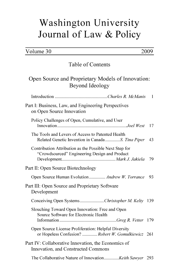 handle is hein.journals/wajlp30 and id is 1 raw text is: Washington University
Journal of Law & Policy
Volume 30                                            2009
Table of Contents
Open Source and Proprietary Models of Innovation:
Beyond Ideology
Introduction  .............................................. Charles R. M cM anis  1
Part I: Business, Law, and Engineering Perspectives
on Open Source Innovation
Policy Challenges of Open, Cumulative, and User
Innovation  ............................................................. Joel  W est  17
The Tools and Levers of Access to Patented Health
Related Genetic Invention in Canada ............. S. Tina Piper 43
Contribution Attribution as the Possible Next Step for
Crowdsourced Engineering Design and Product
Developm ent ............................................... M ark J. Jakiela  79
Part II: Open Source Biotechnology
Open Source Human Evolution .............. Andrew W. Torrance  93
Part III: Open Source and Proprietary Software
Development
Conceiving Open Systems ..................... Christopher M. Kelty 139
Slouching Toward Open Innovation: Free and Open
Source Software for Electronic Health
Inform ation  .................................................. Greg  R. Vetter  179
Open Source License Proliferation: Helpful Diversity
or Hopeless Confusion? ............. Robert W. Gomulkiewicz 261
Part IV: Collaborative Innovation, the Economics of
Innovation, and Constructed Commons
The Collaborative Nature of Innovation ............. Keith Sawyer 293


