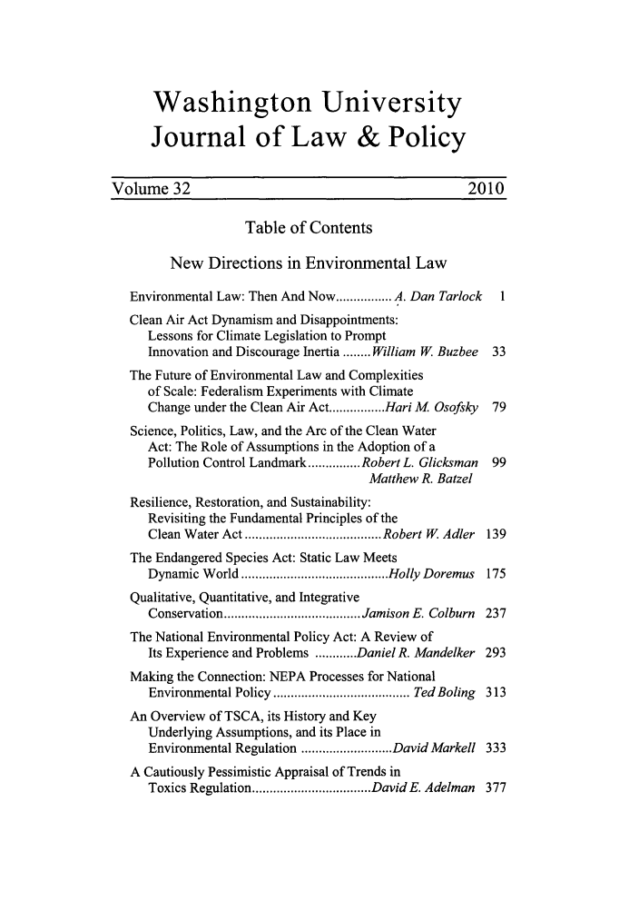 handle is hein.journals/wajlp32 and id is 1 raw text is: Washington University
Journal of Law & Policy
Volume 32                                             2010
Table of Contents
New Directions in Environmental Law
Environmental Law: Then And Now ................ A. Dan Tarlock  1
Clean Air Act Dynamism and Disappointments:
Lessons for Climate Legislation to Prompt
Innovation and Discourage Inertia ........ William W. Buzbee  33
The Future of Environmental Law and Complexities
of Scale: Federalism Experiments with Climate
Change under the Clean Air Act ................ Hari M  Osofsky  79
Science, Politics, Law, and the Arc of the Clean Water
Act: The Role of Assumptions in the Adoption of a
Pollution Control Landmark ............... Robert L. Glicksman  99
Matthew R. Batzel
Resilience, Restoration, and Sustainability:
Revisiting the Fundamental Principles of the
Clean W ater Act ....................................... Robert W  Adler  139
The Endangered Species Act: Static Law Meets
Dynamic W orld .......................................... Holly Doremus  175
Qualitative, Quantitative, and Integrative
Conservation ....................................... Jamison E. Colburn  237
The National Environmental Policy Act: A Review of
Its Experience and Problems ............ Daniel R. Mandelker 293
Making the Connection: NEPA Processes for National
Environmental Policy ....................................... Ted Boling  313
An Overview of TSCA, its History and Key
Underlying Assumptions, and its Place in
Environmental Regulation .......................... DavidMarkell 333
A Cautiously Pessimistic Appraisal of Trends in
Toxics Regulation .................................. DavidE. Adelman  377


