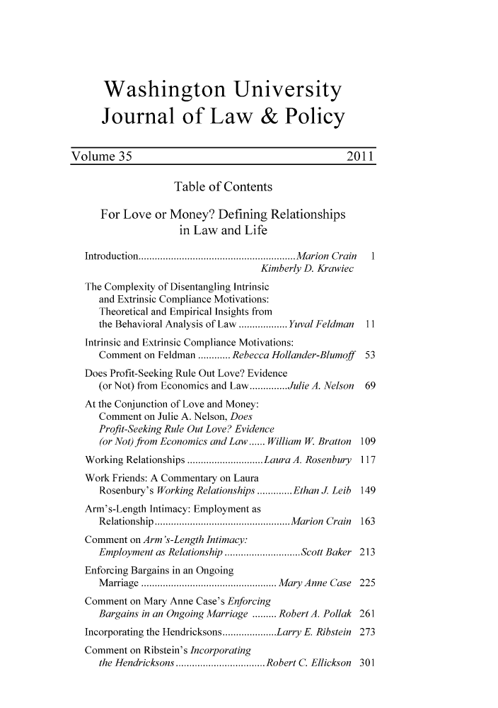 handle is hein.journals/wajlp35 and id is 1 raw text is: Washington University
Journal of Law & Policy
Volume 35                                               2011
Table of Contents
For Love or Money? Defining Relationships
in Law and Life
Introduction   .........................   Marion Crain   1
Kimberly D. Krawiec
The Complexity of Disentangling Intrinsic
and Extrinsic Compliance Motivations:
Theoretical and Empirical Insights from
the Behavioral Analysis of Law........ Yuval Feldman  11
Intrinsic and Extrinsic Compliance Motivations:
Comment on Feldman ............ Rebecca Hollander-Blumoff  53
Does Profit-Seeking Rule Out Love? Evidence
(or Not) from Economics and Law..............Julie A. Nelson  69
At the Conjunction of Love and Money:
Comment on Julie A. Nelson, Does
Profit-Seeking Rule Out Love? Evidence
(or Not) from Economics and Law...... William W. Bratton 109
Working Relationships .............Laura A. Rosenbury   117
Work Friends: A Commentary on Laura
Rosenbury's Working Relationships.............Ethan J Leib 149
Arm's-Length Intimacy: Employment as
Relationship  ........................Marion Crain 163
Comment on Arm's-Length Intimacy:
Employment as Relationship ..................Scott Baker 213
Enforcing Bargains in an Ongoing
Marriage     ...................... Mary Anne Case 225
Comment on Mary Anne Case's Enforcing
Bargains in an Ongoing Marriage ......... Robert A. Pollak 261
Incorporating the Hendricksons ... ......Larry E. Ribstein 273
Comment on Ribstein's Incorporating
the Hendricksons  ...............Robert C. Ellickson 301


