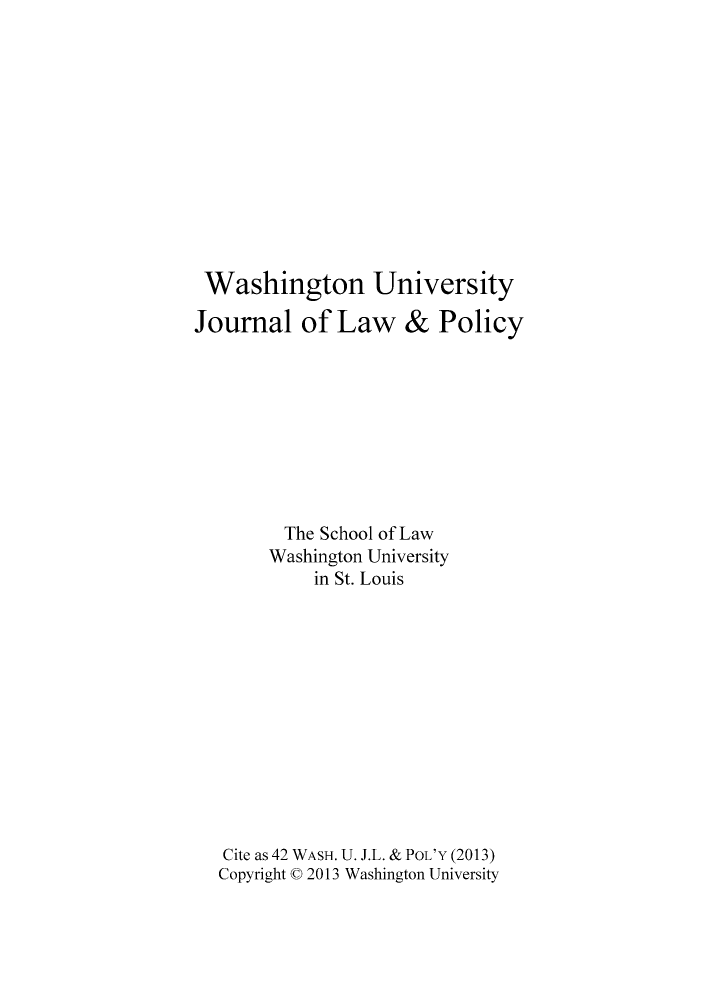 handle is hein.journals/wajlp42 and id is 1 raw text is: Washington University
Journal of Law & Policy
The School of Law
Washington University
in St. Louis
Cite as 42 WASH. U. J.L. & POL'Y (2013)
Copyright C 2013 Washington University


