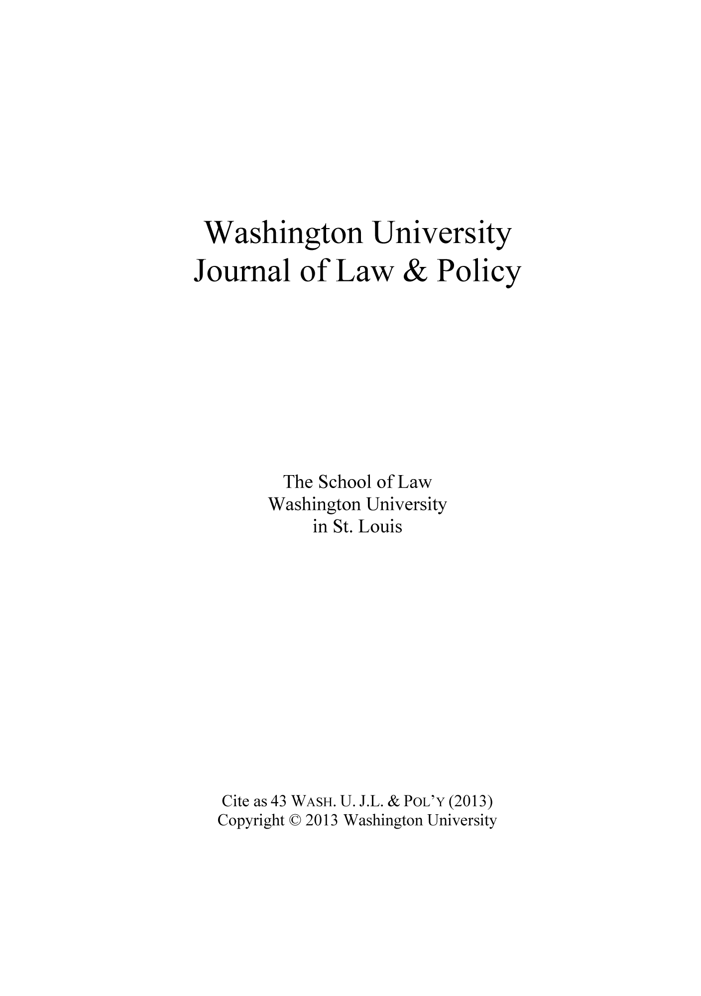 handle is hein.journals/wajlp43 and id is 1 raw text is: Washington University
Journal of Law & Policy
The School of Law
Washington University
in St. Louis
Cite as 43 WASH. U. J.L. & POL'Y (2013)
Copyright C 2013 Washington University



