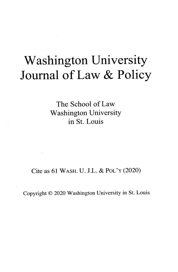 handle is hein.journals/wajlp61 and id is 1 raw text is: 






Washington University


Journal of Law


&  Policy


      The School of Law
      Washington University
         in St. Louis





Cite as 61 WASH. U. J.L. & POL'Y (2020)


Copyright C 2020 Washington University in St. Louis


