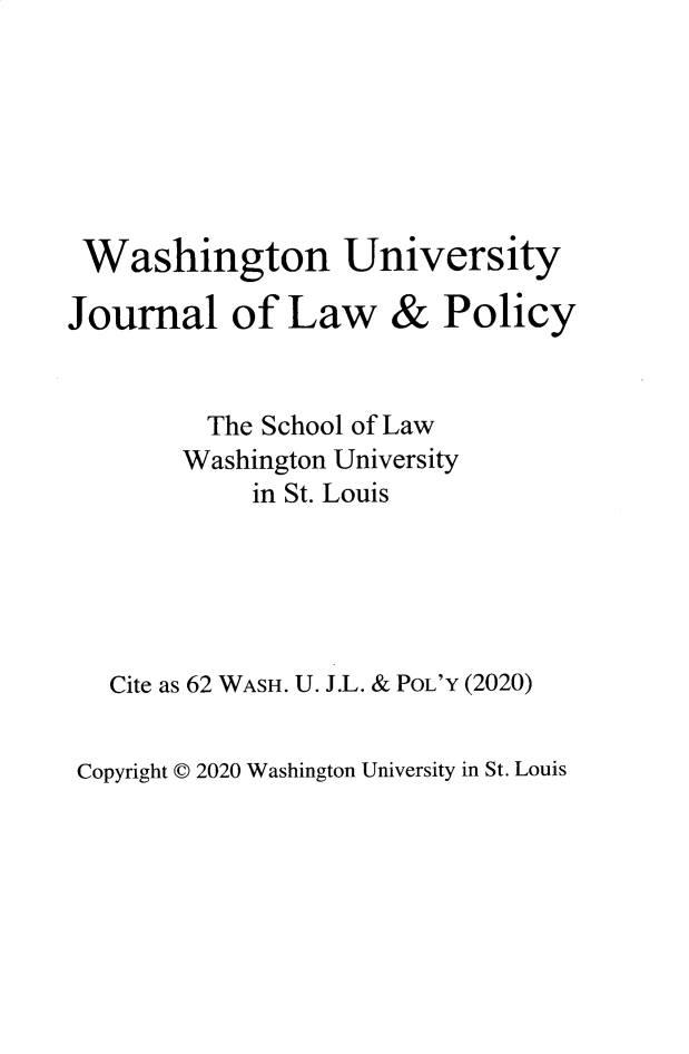 handle is hein.journals/wajlp62 and id is 1 raw text is: 







Washington University


Journal of Law&Po


         The School of Law
       Washington University
            in St. Louis





   Cite as 62 WASH. U. J.L. & POL'Y (2020)


Copyright C 2020 Washington University in St. Louis


& Plicy



