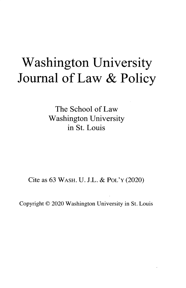 handle is hein.journals/wajlp63 and id is 1 raw text is: 






Washington University


Journal of Law


&


Policy


      The School of Law
      Washington University
         in St. Louis





Cite as 63 WASH. U. J.L. & POL'Y (2020)


Copyright © 2020 Washington University in St. Louis


