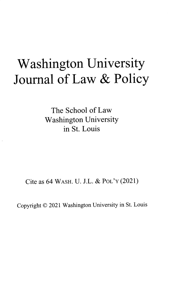 handle is hein.journals/wajlp64 and id is 1 raw text is: 






Washington University


Journal of Law


&  Policy


      The School of Law
      Washington University
         in St. Louis





Cite as 64 WASH. U. J.L. & PoL'Y (2021)


Copyright C 2021 Washington University in St. Louis


