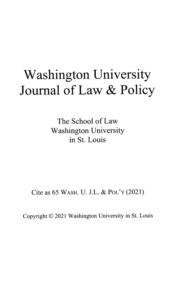 handle is hein.journals/wajlp65 and id is 1 raw text is: Washington University

Journal of Law

& Policy

The School of Law
Washington University
in St. Louis
Cite as 65 WASH. U. J.L. & PoL'Y (2021)

Copyright © 2021 Washington University in St. Louis


