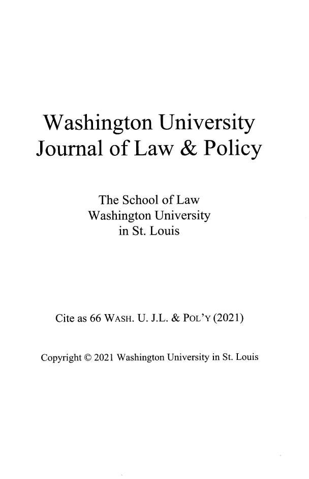 handle is hein.journals/wajlp66 and id is 1 raw text is: Washington University
Journal of Law & Policy
The School of Law
Washington University
in St. Louis
Cite as 66 WASH. U. J.L. & PoL'Y (2021)

Copyright © 2021 Washington University in St. Louis


