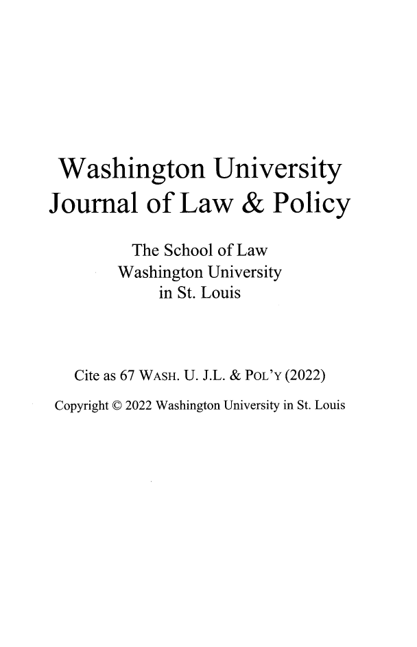 handle is hein.journals/wajlp67 and id is 1 raw text is: Washington University
Journal of Law & Policy
The School of Law
Washington University
in St. Louis
Cite as 67 WASH. U. J.L. & POL'Y (2022)
Copyright D 2022 Washington University in St. Louis


