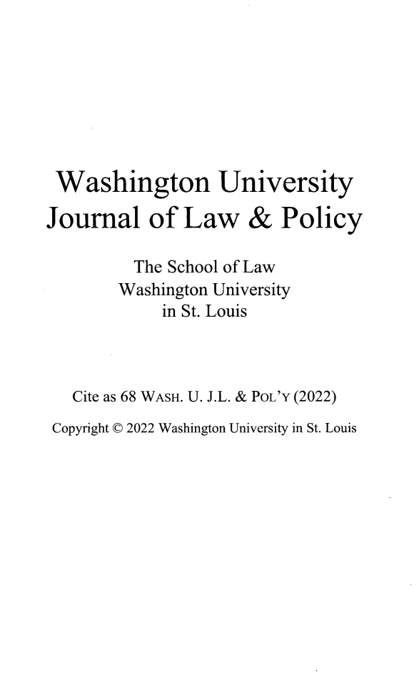 handle is hein.journals/wajlp68 and id is 1 raw text is: Washington University

Journal of Law

&

Policy

The School of Law
Washington University
in St. Louis
Cite as 68 WASH. U. J.L. & POL'Y (2022)
Copyright © 2022 Washington University in St. Louis



