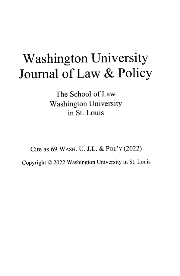 handle is hein.journals/wajlp69 and id is 1 raw text is: Washington University

Journal of Law

& Policy

The School of Law
Washington University
in St. Louis
Cite as 69 WASH. U. J.L. & PoL'Y (2022)
Copyright © 2022 Washington University in St. Louis


