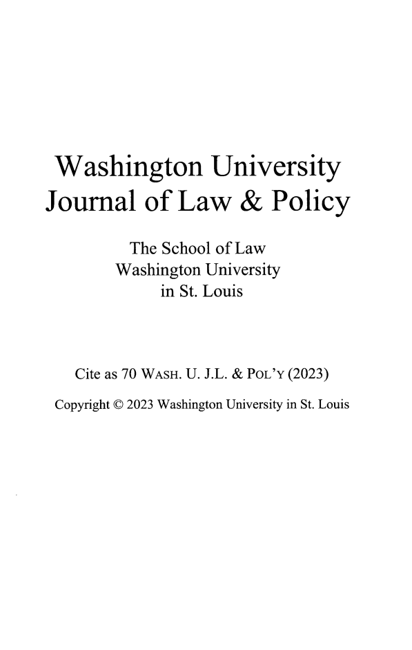 handle is hein.journals/wajlp70 and id is 1 raw text is: 







Washington University

Journal of Law & Policy

         The School of Law
         Washington University
             in St. Louis



   Cite as 70 WASH. U. J.L. & POL'Y (2023)
 Copyright © 2023 Washington University in St. Louis


