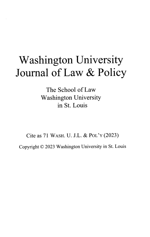 handle is hein.journals/wajlp71 and id is 1 raw text is: 







Washington University

Journal of Law & Policy

         The School of Law
         Washington University
             in St. Louis



   Cite as 71 WASH. U. J.L. & POL'Y (2023)
 Copyright © 2023 Washington University in St. Louis



