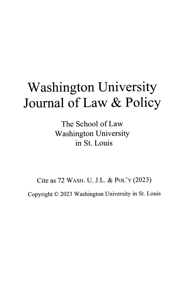 handle is hein.journals/wajlp72 and id is 1 raw text is: 









Washington University


Journal of Law


&  Policy


        The School of Law
        Washington University
            in St. Louis



  Cite as 72 WASH. U. J.L. & PoL'Y (2023)
Copyright © 2023 Washington University in St. Louis


