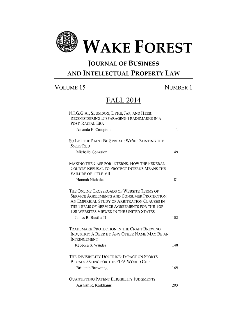 handle is hein.journals/wakfinp15 and id is 1 raw text is: 









           WAKE FOREST


             JOURNAL OF BUSINESS

     AND   INTELLECTUAL PROPERTY LAW


VOLUME 15                                  NUMBER 1


                    FALL 2014

      N.I.G.G.A., SLUMDOG, DYKE, JAP, AND HEEB:
      RECONSIDERING DISPARAGING TRADEMARKS IN A
      POST-RACIAL ERA
         Amanda E. Compton                      1

      So LET THE PAINT BE SPREAD: WE'RE PAINTING THE
      SOLES RED
         Michelle Gonzalez                     49

      MAKING THE CASE FOR INTERNS: HOW THE FEDERAL
      COURTS' REFUSAL TO PROTECT INTERNS MEANS THE
      FAILURE OF TITLE VII
         Hannah Nicholes                       81

      THE ONLINE CROSSROADS OF WEBSITE TERMS OF
      SERVICE AGREEMENTS AND CONSUMER PROTECTION:
      AN EMPIRICAL STUDY OF ARBITRATION CLAUSES IN
      THE TERMS OF SERVICE AGREEMENTS FOR THE TOP
      100 WEB SITES VIEWED IN THE UNITED STATES
        James R. Bucilla II                   102

      TRADEMARK PROTECTION IN THE CRAFT BREWING
      INDUSTRY: A BEER BY ANY OTHER NAME MAY BE AN
      INFRINGEMENT
        Rebecca S. Winder                     148

      THE DIVISIBILITY DOCTRINE: IMPACT ON SPORTS
      BROADCASTING FOR THE FIFA WORLD CUP
         Brittanie Browning                   169

      QUANTIFYING PATENT ELIGIBILITY JUDGMENTS


Aashish R. Karkhanis


203


