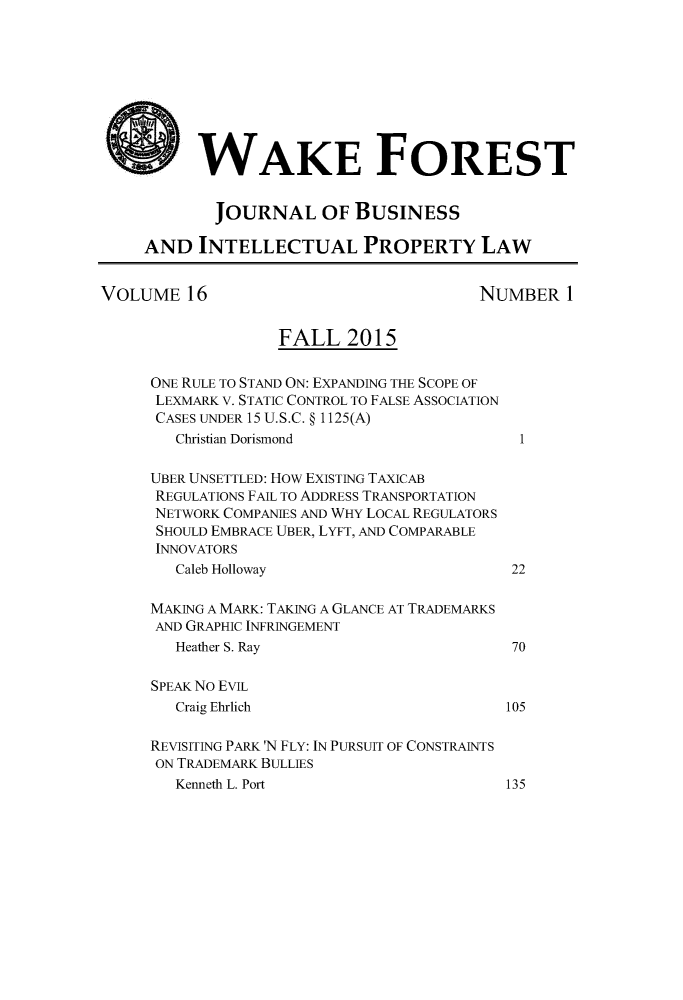 handle is hein.journals/wakfinp16 and id is 1 raw text is: 









* WAKE FOREST


            JOURNAL OF BUSINESS

     AND INTELLECTUAL PROPERTY LAW


VOLUME 16                                NUMBER 1


                   FALL 2015


     ONE RULE TO STAND ON: EXPANDING THE SCOPE OF
     LEXMARK V. STATIC CONTROL TO FALSE ASSOCIATION
     CASES UNDER 15 U.S.C. § 1125(A)
        Christian Dorismond                  1

     UBER UNSETTLED: HOW EXISTING TAXICAB
     REGULATIONS FAIL TO ADDRESS TRANSPORTATION
     NETWORK COMPANIES AND WHY LOCAL REGULATORS
     SHOULD EMBRACE UBER, LYFT, AND COMPARABLE
     INNOVATORS
        Caleb Holloway                      22

     MAKING A MARK: TAKING A GLANCE AT TRADEMARKS
     AND GRAPHIC INFRINGEMENT
        Heather S. Ray                      70

     SPEAK No EVIL
        Craig Ehrlich                       105

     REVISITING PARK 'N FLY: IN PURSUIT OF CONSTRAINTS
     ON TRADEMARK BULLIES
        Kenneth L. Port                     135


