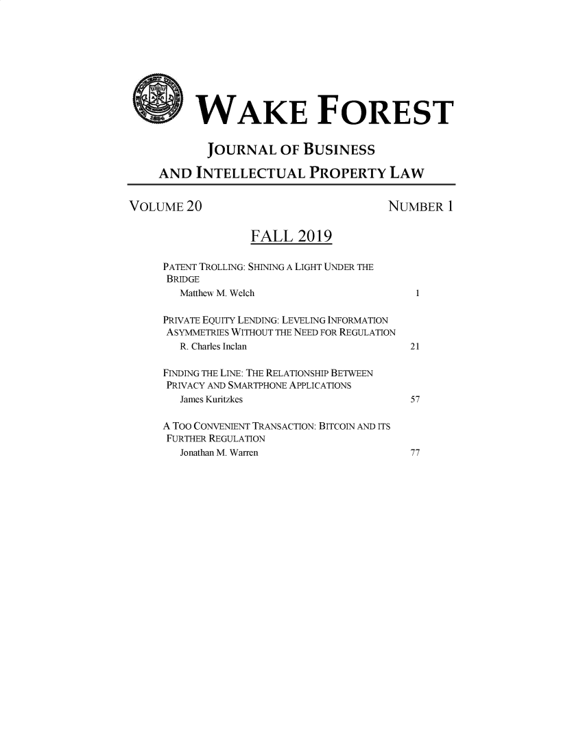handle is hein.journals/wakfinp20 and id is 1 raw text is: 









          WAKE FOREST


            JOURNAL OF BUSINESS

     AND INTELLECTUAL PROPERTY LAW


VOLUME 20                              NUMBER 1


                   FALL 2019

     PATENT TROLLING: SHINING A LIGHT UNDER THE
     BRIDGE
        Matthew M. Welch                    1

     PRIVATE EQUITY LENDING: LEVELING INFORMATION
     ASYMMETRIES WITHOUT THE NEED FOR REGULATION
        R. Charles Inclan                  21

     FINDING THE LINE: THE RELATIONSHIP BETWEEN
     PRIVACY AND SMARTPHONE APPLICATIONS
        James Kuritzkes                    57

     A TOO CONVENIENT TRANSACTION: BITCOIN AND ITS
     FURTHER REGULATION
        Jonathan M. Warren                 77


