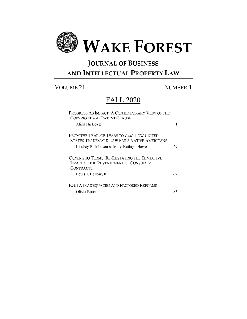 handle is hein.journals/wakfinp21 and id is 1 raw text is: WAKE FOREST
JOURNAL OF BUSINESS
AND INTELLECTUAL PROPERTY LAW
VOLUME 21                                    NUMBER 1
FALL 2020
PROGRESS AS IMPACT: A CONTEMPORARY VIEW OF THE
COPYRIGHT AND PATENT CLAUSE
Alina Ng Boyte                           1
FROM THE TRAIL OF TEARS TO TAM: HOW UNITED
STATES TRADEMARK LAW FAILS NATIVE AMERICANS
Lindsay R. Johnson & Mary-Kathryn Hawes  29
COMING TO TERMS: RE-RESTATING THE TENTATIVE
DRAFT OF THE RESTATEMENT OF CONSUMER
CONTRACTS
Louis J. Hallow, III                    62
IOLTA INADEQUACIES AND PROPOSED REFORMS
Olivia Bane                             83


