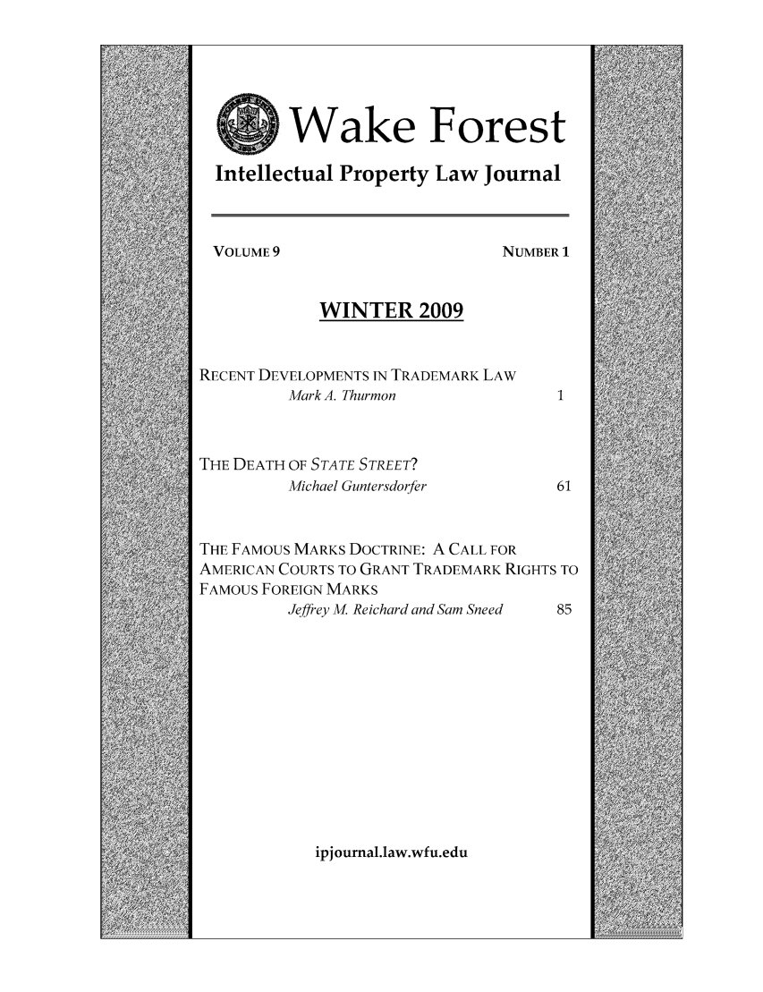 handle is hein.journals/wakfinp9 and id is 1 raw text is: Wake Forest
Intellectual Property Law Journal

VOLUME 9

Ni

WINTER 2009
RECENT DEVELOPMENTS IN TRADEMARK LAW
Mark A. Thurmon
THE DEATH OF STATE STREET?
Michael Guntersdorfer

THE FAMOUS MARKS DOCTRINE: A CALL FOR
AMERICAN COURTS TO GRANT TRADEMARK RIGHTS TO
FAMOUS FOREIGN MARKS
Jeffrey M. Reichard and Sam Sneed  85

ipj ournal.law.wfu.edu

JMBER 1
1


