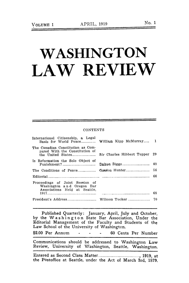 handle is hein.journals/walare1 and id is 1 raw text is: No. 1

VOLUME 1        APRIL, 1919

WASHINGTON
LAW REVIEW

CONTENTS

International Citizenship, a Legal
Basis for World Peace ................ William Kipp McMurray ......1
The Canadian Constitution as Com-
pared With the Constitution of
the  United  States.........................  Sir  Charles  Hibbert  Tupper  29
Is Reformation the Sole Object of
Punishment? ................. . T2.lon Biggs .............. 40
The  Conditions  of  Peace  ...............  GrAon  Hunter .........................  56
Editorial ................................................  66
Proceedings of Joint Session of
Washington a n d Oregon Bar
Associations Held at Seattle,
1917 .........................-.............. 68
President's  Address ..............................  W ilmon  Tucker ............. .....  70
Published Quarterly: January, April, July and October,
by the W a s h i n g t o n State Bar Association, Under the
Editorial Management of the Faculty and Students of the
Law School of the University of Washington.

$2.00 Per Annum

60 Cents Per Number

Communications should be addressed to Washington Law
Review, University of Washington, Seattle, Washington.
Entered as Second Class Matter  .   ....... , 1919, at
the Postoffice at Seattle, under the Act of March 3rd, 1879.

APRIL, 1919

VOLUME 1


