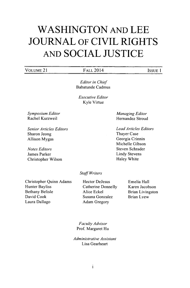 handle is hein.journals/walee21 and id is 1 raw text is: 




     WASHINGTON AND LEE

  JOURNAL OF CIVIL RIGHTS

        AND SOCIAL JUSTICE


VOLUME 21  FALL 2014  ISSUE I


  Editor in Chief
Babatunde Cadmus

Executive Editor
   Kyle Virtue


Symposium Editor
Rachel Kurzweil


Senior Articles Editors
Sharon Jeong
Allison Mygas

Notes Editors
James Parker
Christopher Wilson


Managing Editor
Hernandez Stroud

Lead Articles Editors
Thayer Case
Georgia Crinnin
Michelle Gibson
Steven Schrader
Lindy Stevens
Haley White


Staff Writers


Christopher Quinn Adams
Hunter Bayliss
Bethany Belisle
David Cook
Laura Dallago


Hector DeJesus
Catherine Donnelly
Alice Eckel
Susana Gonzalez
Adam Gregory


Emelia Hall
Karen Jacobson
Brian Livingston
Brian Lyew


  Faculty Advisor
  Prof. Margaret Hu

Administrative Assistant
    Lisa Gearheart


