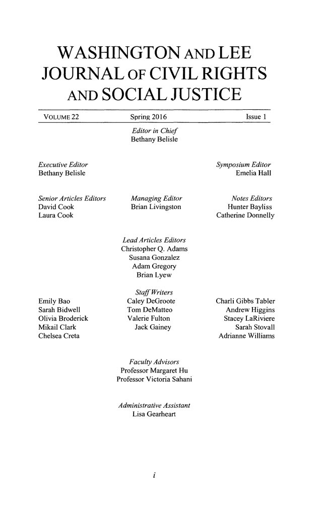 handle is hein.journals/walee22 and id is 1 raw text is: 





    WASHINGTON AND LEE

JOURNAL OF CIVIL RIGHTS

      AND SOCIAL JUSTICE

VOLUME 22              Spring 2016                  Issue 1

                       Editor in Chief
                       Bethany Belisle


Executive Editor
Bethany Belisle


Senior Articles Editors
David Cook
Laura Cook


Managing Editor
Brian Livingston


Symposium Editor
     Emelia Hall


     Notes Editors
   Hunter Bayliss
Catherine Donnelly


Lead Articles Editors
Christopher Q. Adams
  Susana Gonzalez
  Adam Gregory
    Brian Lyew


Emily Bao
Sarah Bidwell
Olivia Broderick
Mikail Clark
Chelsea Creta


  Staff Writers
Caley DeGroote
Tom DeMatteo
Valerie Fulton
  Jack Gainey


Charli Gibbs Tabler
   Andrew Higgins
   Stacey LaRiviere
     Sarah Stovall
 Adrianne Williams


   Faculty Advisors
 Professor Margaret Hu
Professor Victoria Sahani


Administrative Assistant
    Lisa Gearheart


