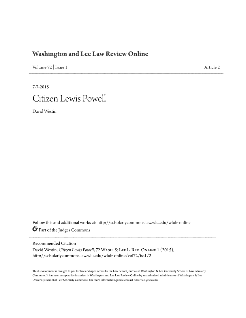 handle is hein.journals/waleelro72 and id is 1 raw text is: 










Washington and Lee Law Review Online


Volume  72  Issue 1



7-7-2015


Citizen Lewis Powell

David Westin























Follow this and additional works at: http://scholarlycommons.1aw.wu.edu/wlulr-online
&  Part of the Judes Commons


Article 2


Recommended Citation
David Westin, Citizen Lewis Powell, 72 WASH. & LEE L. REV. ONLINE   1 (2015),
http://scholarlycommons.law.wlu.edu/wlulr-online/vol72/issl/2


This Development is brought to you for free and open access by the Law SchoolJournals at Washington & Lee University School of Law Scholarly
Commons. It has been accepted for inclusion in Washington and Lee Law Review Online by an authorized administrator ofWashington & Lee
University School of Law Scholarly Commons. For more information, please contact osbornecl@wlu.edu.


