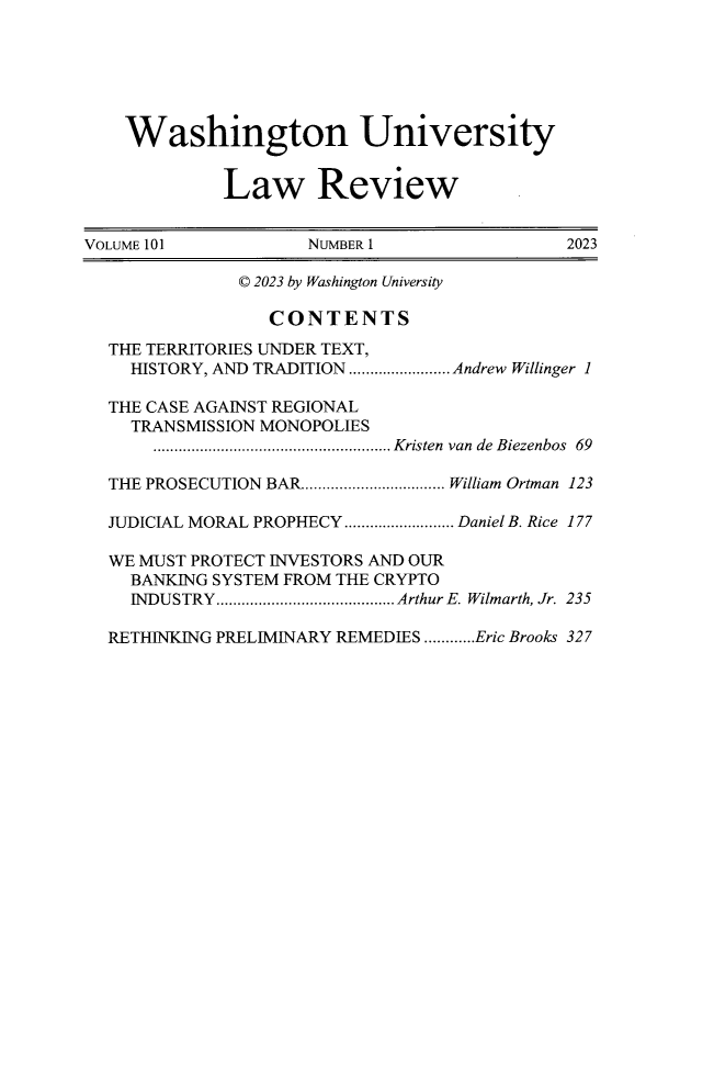 handle is hein.journals/walq101 and id is 1 raw text is: 






    Washington University


             Law Review


VOLUME 101           NUMBER 1                 2023

               © 2023 by Washington University

                 CONTENTS
  THE TERRITORIES UNDER TEXT,
    HISTORY, AND TRADITION........................ Andrew Willinger 1

  THE CASE AGAINST REGIONAL
    TRANSMISSION MONOPOLIES
       ........................................................ Kristen van de Biezenbos 69

  THE PROSECUTION BAR.................................. William Ortman 123

  JUDICIAL MORAL PROPHECY.......................... Daniel B. Rice 177

  WE MUST PROTECT INVESTORS AND OUR
    BANKING SYSTEM FROM THE CRYPTO
    INDUSTRY .......................................... Arthur E. Wilmarth, Jr. 235

  RETHINKING PRELIMINARY REMEDIES ............Eric Brooks 327



