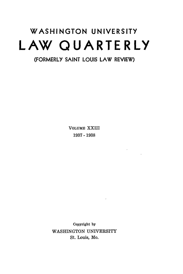 handle is hein.journals/walq23 and id is 1 raw text is: WASHINGTON UNIVERSITY
LAW QUARTERLY
(FORMERLY SAINT LOUIS LAW REVIEW)
VOLUME XXIII
1937 - 1938
Copyright by
WASHINGTON UNIVERSITY
St. Louis, Mo.


