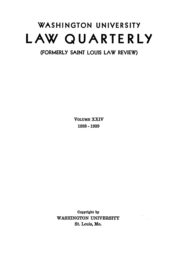 handle is hein.journals/walq24 and id is 1 raw text is: WASHINGTON UNIVERSITY
LAW QUARTERLY
(FORMERLY SAINT LOUIS LAW REVIEW)
VOLUME XXIV
1938 - 1939
Copyright by
WASHINGTON UNIVERSITY
St. Louis, Mo.


