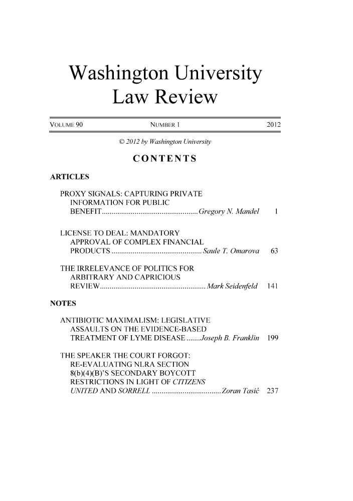 handle is hein.journals/walq90 and id is 1 raw text is: ï»¿Washington University
Law Review
VOLUME 90           NUMBER 1                2012
C 2012 by Washington University
CONTENTS
ARTICLES
PROXY SIGNALS: CAPTURING PRIVATE
INFORMATION FOR PUBLIC
BENEFIT..    .................... Gregory N. Mandel  1
LICENSE TO DEAL: MANDATORY
APPROVAL OF COMPLEX FINANCIAL
PRODUCTS   .....................Saule T Omarova  63
THE IRRELEVANCE OF POLITICS FOR
ARBITRARY AND CAPRICIOUS
REVIEW.   ........................ Mark Seidenfeld 141
NOTES
ANTIBIOTIC MAXIMALISM: LEGISLATIVE
ASSAULTS ON THE EVIDENCE-BASED
TREATMENT OF LYME DISEASE.......Joseph B. Franklin 199
THE SPEAKER THE COURT FORGOT:
RE-EVALUATING NLRA SECTION
8(b)(4)(B)'S SECONDARY BOYCOTT
RESTRICTIONS IN LIGHT OF CITIZENS
UNITED AND SORRELL  ................ Zoran Tasi6 237


