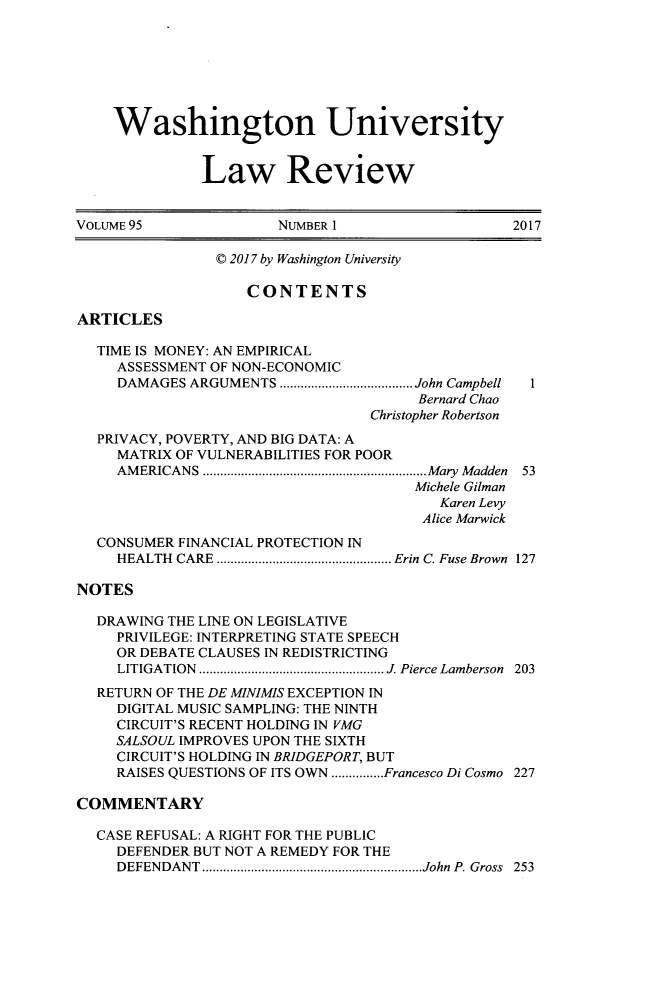 handle is hein.journals/walq95 and id is 1 raw text is: 







    Washington University


              Law Review


VOLUME 95              NUMBER 1                  2017

                C 2017 by Washington University

                   CONTENTS

ARTICLES

  TIME IS MONEY: AN EMPIRICAL
     ASSESSMENT OF NON-ECONOMIC
     DAMAGES ARGUMENTS     ................. John Campbell  1
                                       Bernard Chao
                                 Christopher Robertson
  PRIVACY, POVERTY, AND BIG DATA: A
     MATRIX OF VULNERABILITIES FOR POOR
     AMERICANS    .............................Mary Madden 53
                                      Michele Gilman
                                         Karen Levy
                                       Alice Marwick
  CONSUMER  FINANCIAL PROTECTION IN
     HEALTH CARE ....................... Erin C. Fuse Brown 127

NOTES

  DRAWING THE LINE ON LEGISLATIVE
     PRIVILEGE: INTERPRETING STATE SPEECH
     OR DEBATE CLAUSES IN REDISTRICTING
     LITIGATION .............. ......... J. Pierce Lamberson 203
  RETURN OF THE DE MINIMIS EXCEPTION IN
     DIGITAL MUSIC SAMPLING: THE NINTH
     CIRCUIT'S RECENT HOLDING IN VMG
     SALSOUL IMPROVES UPON THE SIXTH
     CIRCUIT'S HOLDING IN BRIDGEPORT, BUT
     RAISES QUESTIONS OF ITS OWN...............Francesco Di Cosmo 227

COMMENTARY

  CASE REFUSAL: A RIGHT FOR THE PUBLIC
     DEFENDER BUT NOT A REMEDY FOR THE
     DEFENDANT    ......................... ...John P. Gross 253


