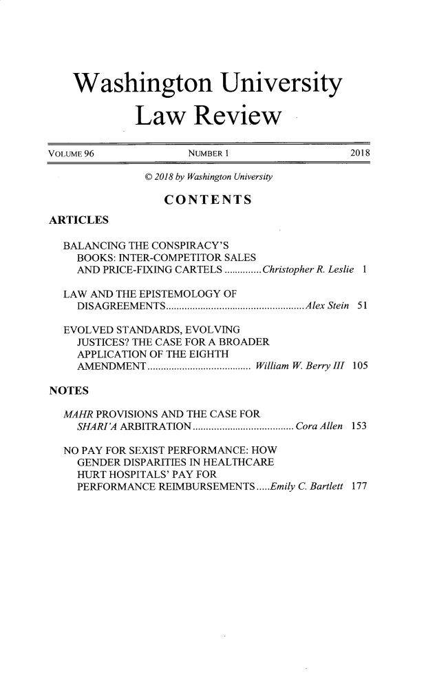 handle is hein.journals/walq96 and id is 1 raw text is: 






    Washington University


             Law Review


VOLUME96             NUMBER 1                2018

              © 2018 by Washington University

                 CONTENTS

ARTICLES

  BALANCING THE CONSPIRACY'S
    BOOKS: INTER-COMPETITOR SALES
    AND PRICE-FIXING CARTELS .............. Christopher R. Leslie 1

  LAW AND THE EPISTEMOLOGY OF
    DISAGREEM ENTS .................................................... Alex  Stein  51

  EVOLVED STANDARDS, EVOLVING
    JUSTICES? THE CASE FOR A BROADER
    APPLICATION OF THE EIGHTH
    AMENDMENT ....................................... William  W. Berry 11  105

NOTES

  MAHR PROVISIONS AND THE CASE FOR
    SHARI'A ARBITRATION  ...................................... Cora Allen  153

  NO PAY FOR SEXIST PERFORMANCE: HOW
    GENDER DISPARITIES IN HEALTHCARE
    HURT HOSPITALS' PAY FOR
    PERFORMANCE REIMBURSEMENTS ..... Emily C. Bartlett 177


