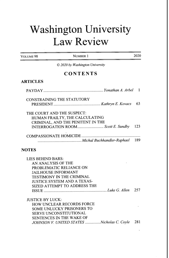 handle is hein.journals/walq98 and id is 1 raw text is: Washington University
Law Review
VOLUME 98                NUMBER 1                     2020
© 2020 by Washington University
CONTENTS
ARTICLES
PAYDAY  ............................................................Yonathan  A. Arbel  1
CONSTRAINING THE STATUTORY
PRESIDENT ............................................... Kathryn E. Kovacs  63
THE COURT AND THE SUSPECT:
HUMAN FRAILTY, THE CALCULATING
CRIMINAL, AND THE PENITENT IN THE
INTERROGATION ROOM.......................... Scott . Sundby 123
COMPASSIONATE HOMICIDE ...........................................................
............................................ Michal Buchhandler-Raphael 189
NOTES
LIES BEHIND BARS:
AN ANALYSIS OF THE
PROBLEMATIC RELIANCE ON
JAILHOUSE INFORMANT
TESTIMONY IN THE CRIMINAL
JUSTICE SYSTEM AND A TEXAS-
SIZED ATTEMPT TO ADDRESS THE
ISSU E  ............................................................... Luke  G . A llen  257
JUSTICE BY LUCK:
HOW UNCLEAR RECORDS FORCE
SOME UNLUCKY PRISONERS TO
SERVE UNCONSTITUTIONAL
SENTENCES IN THE WAKE OF
JOHNSON V. UNITED STATES ...............Nicholas C. Coyle  281


