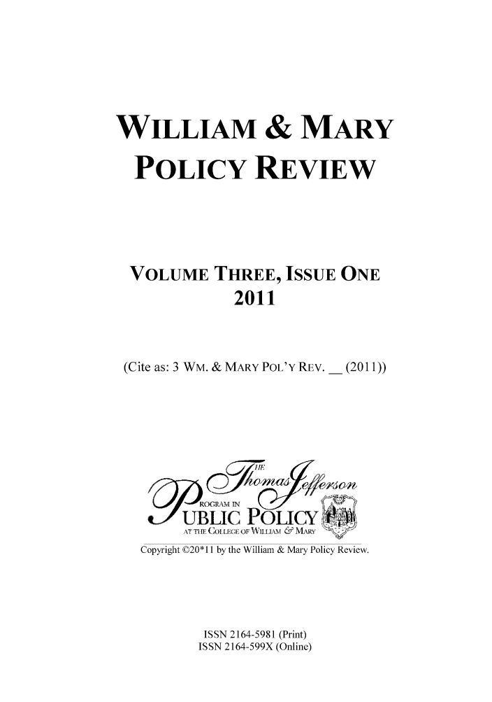 handle is hein.journals/wamprev3 and id is 1 raw text is: WILLIAM & MARY
POLICY REVIEW
VOLUME THREE, ISSUE ONE
2011
(Cite as: 3 WM. & MARY POL'Y REV. _ (2011))

F' -ROGR M IN
UBLIC POLICY
AT T1l ( IF CL OF WLD.V0 & IANR

Copyright ©20* 11 by the William & Mary Policy Review.
ISSN 2164-5981 (Print)
ISSN 2164-599X (Online)


