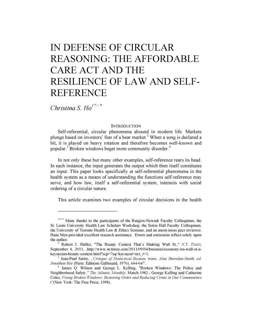 handle is hein.journals/wamprev5 and id is 1 raw text is: 







IN DEFENSE OF CIRCULAR

REASONING: THE AFFORDABLE

CARE ACT AND THE

RESILIENCE OF LAW AND SELF-

REFERENCE

Christina S. HoI' >*


                           INTRODUCTION
    Self-referential, circular phenomena abound in modern life. Markets
plunge based on investors' fear of a bear market. When a song is declared a
hit, it is played on heavy rotation and therefore becomes well-known and
popular. Broken windows beget more community disorder.4

   In not only these but many other examples, self-reference rears its head.
In each instance, the input generates the output which then itself constitutes
an input. This paper looks specifically at self-referential phenomena in the
health system as a means of understanding the functions self-reference may
serve, and how law, itself a self-referential system, interacts with social
ordering of a circular nature.

    This article examines two examples of circular decisions in the health


    1*/>, Many thanks to the participants of the Rutgers-Newark Faculty Colloquium, the
St. Louis University Health Law Scholars Workshop, the Seton Hall Faculty Colloquium,
the University of Toronto Health Law & Ethics Seminar, and an anonymous peer reviewer.
Hans Men provided excellent research assistance. Errors and omissions reflect solely upon
the author.
   2 Robert J. Shiller, The Beauty Contest That's Shaking Wall St., N.Y TIMES,
September 4, 2011, ,http://www.nytimes.com/2011/09/04/business/economy/on-wall-st-a-
keynesian-beauty-contest.html?scp=7sq keynesst nyt r-1.
   3 Jean-Paul Sartre, , Critique of Dialectical Reason, trans. Alan Sheridan-Smith, ed.
Jonathan R~e (Paris: Editions Gallimard, 1976), 644-647.
   4 James Q. Wilson and George L. Kelling, Broken Windows: The Police and
Neighborhood Safety, The Atlantic Monthly, March 1982.; George Kelling and Catherine
Coles, Fixing Broken Windows: Restoring Order and Reducing Crime in Our Communities
C(New York: The Free Press, 1998).


