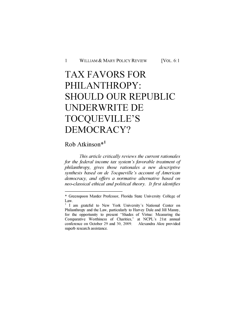 handle is hein.journals/wamprev6 and id is 1 raw text is: 










1     WILLIAM & MARY POLICY REVIEW


TAXFAVORSFOR

PHILANTHROPY:

SHOULD OUR REPUBLIC

UNDERWRITE DE

TOCQUEVILLE'S

DEMOCRACY?

Rob   Atkinson*'

       This article critically reviews the current rationales
for the federal income tax system's favorable treatment of
philanthropy, gives those rationales a new descriptive
synthesis based on de Tocqueville's account of American
democracy, and offers a normative alternative based on
neo-classical ethical and political theory. It first identifies

* Greenspoon Marder Professor, Florida State University College of
Law.
1 I am grateful to New York University's National Center on
Philanthropy and the Law, particularly to Harvey Dale and Jill Manny,
for the opportunity to present Shades of Virtue: Measuring the
Comparative Worthiness of Charities, at NCPL's 21st annual
conference on October 29 and 30, 2009.  Alexandra Akre provided
superb research assistance.


[VOL. 6:1


