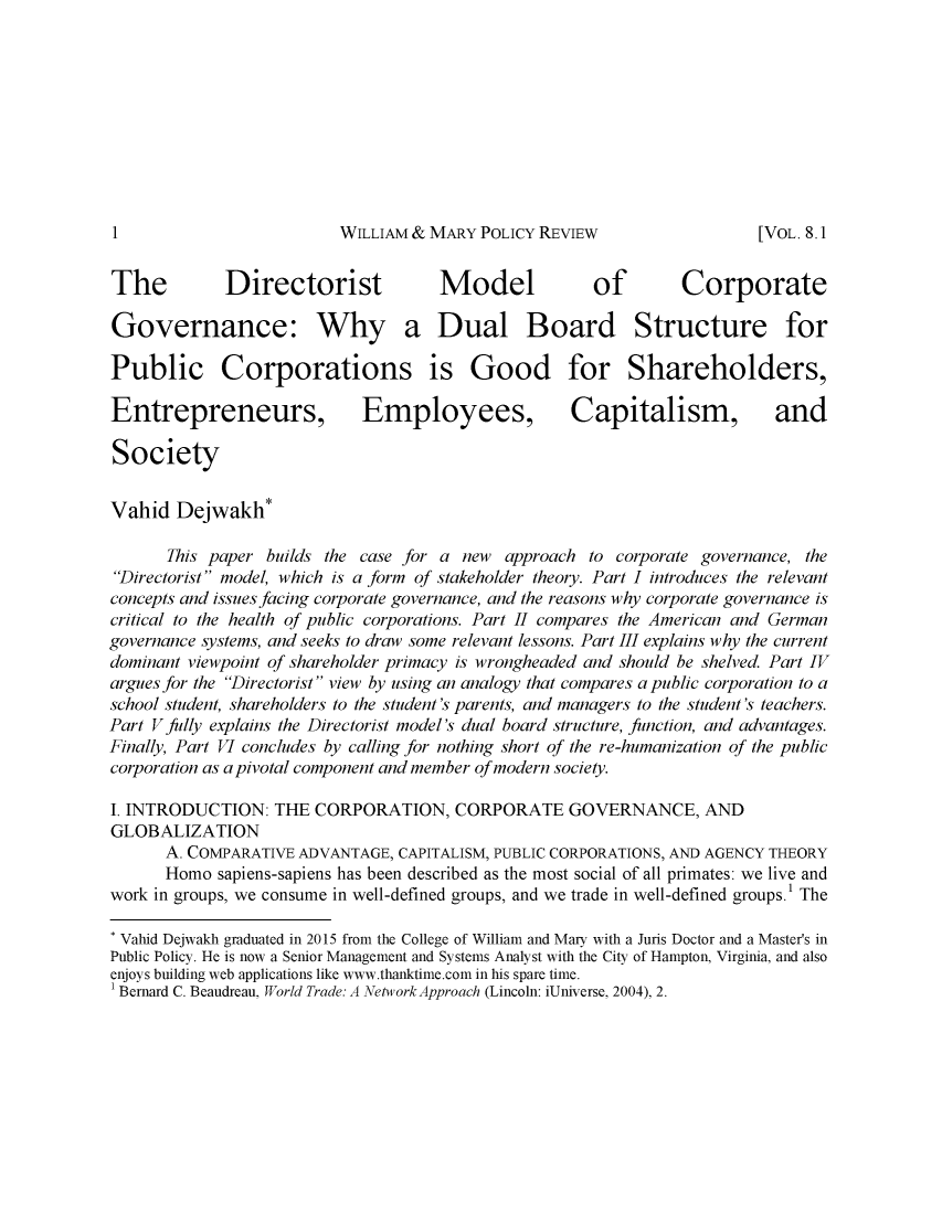 handle is hein.journals/wamprev8 and id is 1 raw text is: 










WILLIAM & MARY  POLICY REVIEW


The          Directorist             Model            of        Corporate

Governance: Why a Dual Board Structure for

Public Corporations is Good for Shareholders,

Entrepreneurs, Employees, Capitalism, and

Society


Vahid  Dejwakh*

      This paper builds the case for a new  approach to corporate governance, the
Directorist model, which is a form of stakeholder theory. Part I introduces the relevant
concepts and issues facing corporate governance, and the reasons why corporate governance is
critical to the health of public corporations. Part II compares the American and German
governance systems, and seeks to draw some relevant lessons. Part III explains why the current
dominant viewpoint of shareholder primacy is wrongheaded and should be shelved. Part IV
argues for the Directorist view by using an analogy that compares a public corporation to a
school student, shareholders to the student's parents, and managers to the student's teachers.
Part V jully explains the Directorist model's dual board structure, function, and advantages.
Finally, Part VI concludes by calling for nothing short of the re-humanization of the public
corporation as a pivotal component and member of modern society.

I. INTRODUCTION:  THE  CORPORATION,   CORPORATE GOVERNANCE, AND
GLOBALIZATION
      A. COMPARATIVE ADVANTAGE, CAPITALISM, PUBLIC CORPORATIONS, AND AGENCY THEORY
      Homo  sapiens-sapiens has been described as the most social of all primates: we live and
work in groups, we consume in well-defined groups, and we trade in well-defined groups.' The

* Vahid Dejwakh graduated in 2015 from the College of William and Mary with a Juris Doctor and a Master's in
Public Policy. He is now a Senior Management and Systems Analyst with the City of Hampton, Virginia, and also
enjoys building web applications like www.thanktime.com in his spare time.
1 Bernard C. Beaudreau, World Trade: A Network Approach (Lincoln: iUniverse, 2004), 2.


1I


[VOL. 8.1



