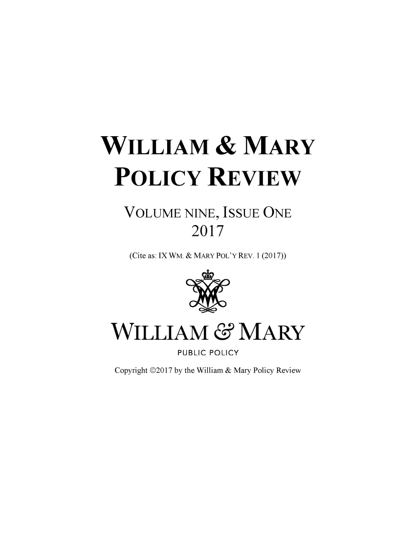 handle is hein.journals/wamprev9 and id is 1 raw text is: 







WILLIAM & MARY

  POLICY REVIEW

  VOLUME NINE, ISSUE ONE
            2017
    (Cite as: IXWM. & MARY POL'Y REV. 1 (2017))




 WILLIAM & MARY
          PUBLIC POLICY
  Copyright ©2017 by the William & Mary Policy Review



