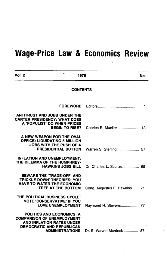 handle is hein.journals/wapriciew2 and id is 1 raw text is: Wage-Price Law & Economics Review
Vol. 2          1976           No. 1

CONTENTS

FOREWORD
ANTITRUST AND JOBS UNDER THE
CARTER PRESIDENCY: WHAT DOES
A 'POPULIST' DO WHEN PRICES
BEGIN TO RISE?
A NEW WEAPON FOR THE OVAL
OFFICE: LIQUIDATING 5 MILLION
JOBS WITH THE PUSH OF A
PRESIDENTIAL BUTTON
INFLATION AND UNEMPLOYMENT:
THE DILEMMA OF THE HUMPHREY-
HAWKINS JOBS BILL
BEWARE THE 'TRADE-OFF' AND
'TRICKLE-DOWN' THEORIES: YOU
HAVE TO WATER THE ECONOMIC
TREE AT THE BOTTOM
THE POLITICAL BUSINESS CYCLE:
VOTE 'CONSERVATIVE' IF YOU
LOVE UNEMPLOYMENT
POLITICS AND ECONOMICS: A
COMPARISON OF UNEMPLOYMENT
AND INFLATION RATES UNDER
DEMOCRATIC AND REPUBLICAN
ADMINISTRATIONS

Editors.........            .................

1

Charles E. Mueller................... 13
Warren S. Sterling ................... 57
Dr. Charles L. Scultze.............. 65
Cong. Augustus F. Hawkins...... 71
Raymond R. Stevens............... 77

Dr. E. Wayne Murdock ............ 87


