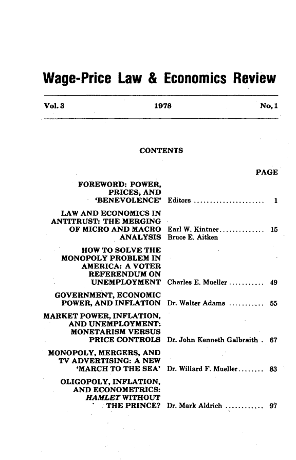 handle is hein.journals/wapriciew3 and id is 1 raw text is: Wage-Price Law & Economics Review
Vol. 3          1978           No, 1

CONTENTS

PAGE

FOREWORD: POWER,
PRICES, AND
'BENEVOLENCE'
LAW AND ECONOMICS IN
ANTITRUST: THE MERGING
OF MICRO AND MACRO
ANALYSIS
HOW TO SOLVE THE
MONOPOLY PROBLEM IN
AMERICA: A VOTER
REFERENDUM ON
UNEMPLOYMENT
GOVERNMENT, ECONOMIC
POWER, AND INFLATION
MARKET POWER, INFLATION,
AND UNEMPLOYMENT-
MONETARISM VERSUS
PRICE CONTROLS
MONOPOLY, MERGERS, AND
TV ADVERTISING: A NEW
'MARCH TO THE SEA'
OLIGOPOLY, INFLATION,
AND ECONOMETRICS:
HAMLET WITHOUT
' THE PRINCE?

Editors  ......................  1
Earl W. Kintner.............. 15
Bruce E. Aitken
Charles E. Mueller ........... 49
Dr. Walter Adams ........... 55
Dr. John Kenneth Galbraith. 67
Dr. Willard F. Mueller........ 83

Dr. Mark Aldrich ............ 97


