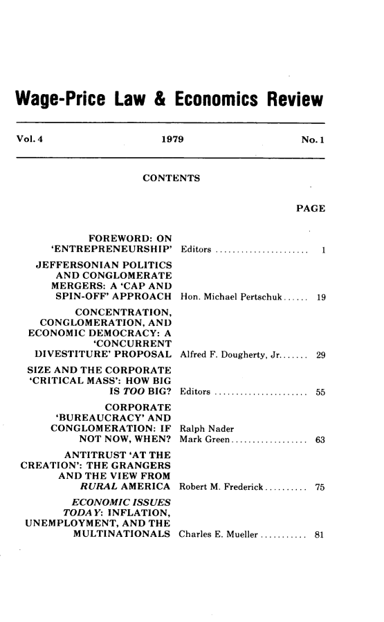 handle is hein.journals/wapriciew4 and id is 1 raw text is: Wage-Price Law & Economics Review
Vol. 4         1979           No. 1

CONTENTS

PAGE

FOREWORD: ON
'ENTREPRENEURSHIP'
JEFFERSONIAN POLITICS
AND CONGLOMERATE
MERGERS: A 'CAP AND
SPIN-OFF' APPROACH
CONCENTRATION,
CONGLOMERATION, AND
ECONOMIC DEMOCRACY: A
'CONCURRENT
DIVESTITURE' PROPOSAL
SIZE AND THE CORPORATE
'CRITICAL MASS': HOW BIG
IS TOO BIG?
CORPORATE
'BUREAUCRACY' AND
CONGLOMERATION: IF
NOT NOW, WHEN?
ANTITRUST 'AT THE
CREATION': THE GRANGERS
AND THE VIEW FROM
RURAL AMERICA
ECONOMIC ISSUES
TODA Y: INFLATION,
UNEMPLOYMENT, AND THE
MULTINATIONALS

Editors .................
Hon. Michael Pertschuk......
Alfred F. Dougherty, Jr.......
Editors .................
Ralph Nader
M ark  Green..................
Robert M. Frederick..........

Charles E. Mueller ........... 81

1
19
29
55
63
75


