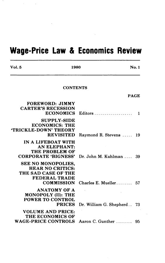 handle is hein.journals/wapriciew5 and id is 1 raw text is: Wage-Price Law & Economics Review
Vol. 5         1980           No. 1

CONTENTS

PAGE

FOREWORD: JIMMY
CARTER'S RECESSION
ECONOMICS
SUPPLY-SIDE
ECONOMICS: THE
'TRICKLE-DOWN' THEORY
REVISITED
IN A LIFEBOAT WITH
AN ELEPHANT:
THE PROBLEM OF
CORPORATE 'BIGNESS'
SEE NO MONOPOLIES,
HEAR NO CRITICS:
THE SAD CASE OF THE
FEDERAL TRADE
COMMISSION
ANATOMY OF A
MONOPOLY (II): THE
POWER TO CONTROL
PRICES
VOLUME AND PRICE:
THE ECONOMICS OF
WAGE-PRICE CONTROLS

Editors ...............
Raymond R. Stevens .....
Dr. John M. Kuhlman ....
Charles E. Mueller ........
Dr. William G. Shepherd..

Aaron C. Gunther ........ 95

1
19
39
57
73


