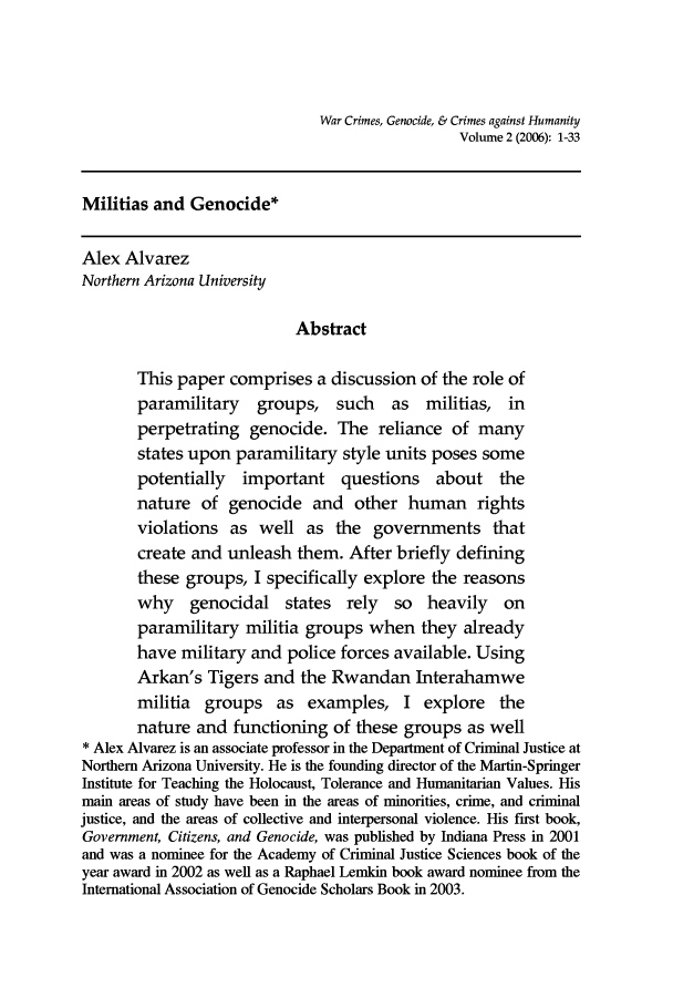 handle is hein.journals/warcrim2 and id is 1 raw text is: War Crimes, Genocide, & Crimes against Humanity
Volume 2 (2006): 1-33
Militias and Genocide*
Alex Alvarez
Northern Arizona University
Abstract
This paper comprises a discussion of the role of
paramilitary groups, such as militias, in
perpetrating genocide. The reliance of many
states upon paramilitary style units poses some
potentially important questions about the
nature of genocide and other human rights
violations as well as the governments that
create and unleash them. After briefly defining
these groups, I specifically explore the reasons
why genocidal states rely so heavily on
paramilitary militia groups when they already
have military and police forces available. Using
Arkan's Tigers and the Rwandan Interahamwe
militia groups as examples, I explore the
nature and functioning of these groups as well
*Alex Alvarez is an associate professor in the Department of Criminal Justice at
Northern Arizona University. He is the founding director of the Martin-Springer
Institute for Teaching the Holocaust, Tolerance and Humanitarian Values. His
main areas of study have been in the areas of minorities, crime, and criminal
justice, and the areas of collective and interpersonal violence. His first book,
Government, Citizens, and Genocide, was published by Indiana Press in 2001
and was a nominee for the Academy of Criminal Justice Sciences book of the
year award in 2002 as well as a Raphael Lemkin book award nominee from the
International Association of Genocide Scholars Book in 2003.


