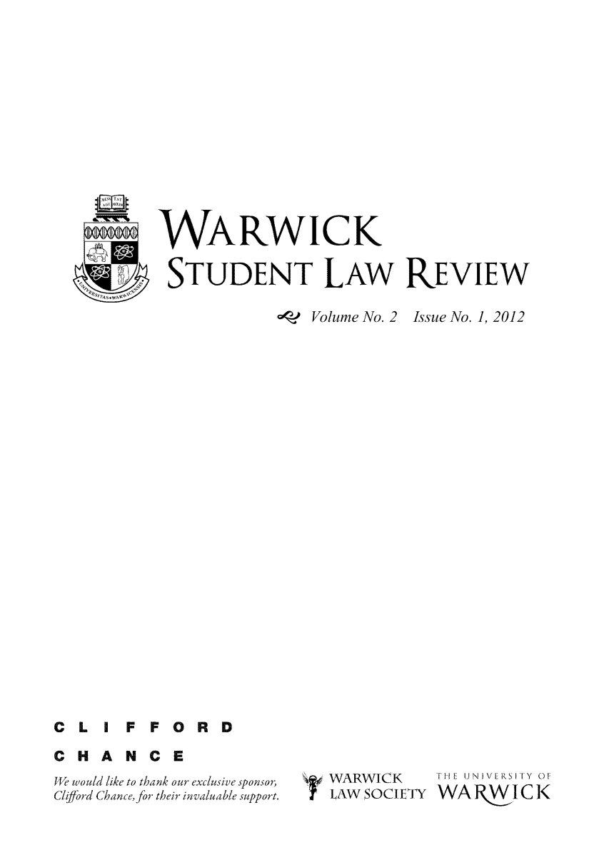 handle is hein.journals/warlawr2 and id is 1 raw text is: WARWICK
STUDENT LAW REVIEW
aoq? Volume No. 2  Issue No. 1, 2012

C L IF FORD
CHANCE

We would like to thank our exclusive sponsor,
Cliffbrd Chance, for their invaluable support.

WARWICK
LAW SOCIETY

THE UNIV[R\SITY OF
WAR§WI1CK


