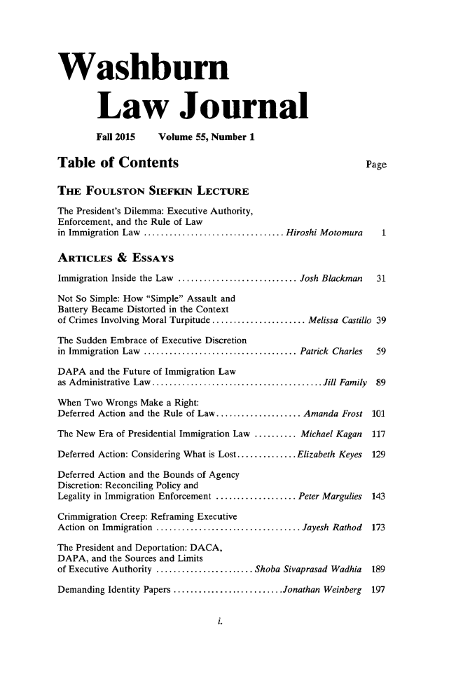 handle is hein.journals/wasbur55 and id is 1 raw text is: 





Washburn


        Law Journal

        Fall 2015   Volume 55, Number 1

Table of Contents                                           Page

THE FOULSTON SIEFKIN LECTURE

The President's Dilemma: Executive Authority,
Enforcement, and the Rule of Law
in Immigration Law ................................. Hiroshi Motomura     1

ARTICLES & ESSAYS

Immigration Inside the Law ............................ Josh Blackman    31

Not So Simple: How Simple Assault and
Battery Became Distorted in the Context
of Crimes Involving Moral Turpitude ...................... Melissa Castillo 39

The Sudden Embrace of Executive Discretion
in Immigration  Law  .................................... Patrick  Charles  59

DAPA and the Future of Immigration Law
as Administrative  Law  ........................................ Jill Family  89

When Two Wrongs Make a Right:
Deferred Action and the Rule of Law .................... Amanda Frost 101

The New Era of Presidential Immigration Law .......... Michael Kagan    117

Deferred Action: Considering What is Lost .............. Elizabeth Keyes  129

Deferred Action and the Bounds of Agency
Discretion: Reconciling Policy and
Legality in Immigration Enforcement ................... Peter Margulies  143

Crimmigration Creep: Reframing Executive
Action on Immigration .................................. Jayesh Rathod  173

The President and Deportation: DACA,
DAPA, and the Sources and Limits
of Executive Authority ....................... Shoba Sivaprasad Wadhia  189

Demanding Identity Papers .......................... Jonathan Weinberg  197


