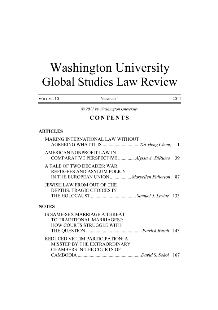 handle is hein.journals/wasglo10 and id is 1 raw text is: Washington University
Global Studies Law Review
VOLUME10               NUMBER 1                  2011
© 2011 by Washington University
CONTENTS
ARTICLES
MAKING INTERNATIONAL LAW WITHOUT
AGREEING  WHAT  IT IS ............................... Tai-Heng Cheng  I
AMERICAN NONPROFIT LAW IN
COMPARATIVE PERSPECTIVE .............. AlyssaA. DiRusso 39
A TALE OF TWO DECADES: WAR
REFUGEES AND ASYLUM POLICY
IN THE EUROPEAN UNION .................. Maryellen Fullerton 87
JEWISH LAW FROM OUT OF THE
DEPTHS: TRAGIC CHOICES IN
THE  HOLOCAUST  ...................................... SamuelJ Levine  133
NOTES
IS SAME-SEX MARRIAGE A THREAT
TO TRADITIONAL MARRIAGES?:
HOW COURTS STRUGGLE WITH
THE  QUESTION  ............................................... Patrick Busch  143
REDUCED VICTIM PARTICIPATION: A
MISSTEP BY THE EXTRAORDINARY
CHAMBERS IN THE COURTS OF
CAM BODIA  ..................................................... David  S. Sokol  167


