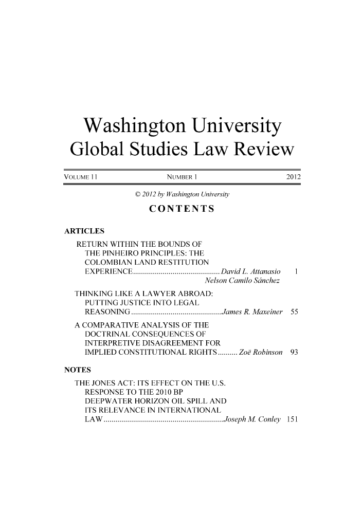 handle is hein.journals/wasglo11 and id is 1 raw text is: Washington University
Global Studies Law Review
VOLUME11            NUMBER 1               2012
C 2012 by Washington University
CONTENTS
ARTICLES
RETURN WITHIN THE BOUNDS OF
THE PINHEIRO PRINCIPLES: THE
COLOMBIAN LAND RESTITUTION
EXPERIENCE  ................... David L. Attanasio  1
Nelson Camilo Scinchez
THINKING LIKE A LAWYER ABROAD:
PUTTING JUSTICE INTO LEGAL
REASONING  ................. ...James R. Maxeiner 55
A COMPARATIVE ANALYSIS OF THE
DOCTRINAL CONSEQUENCES OF
INTERPRETIVE DISAGREEMENT FOR
IMPLIED CONSTITUTIONAL RIGHTS......... Zoe Robinson 93
NOTES
THE JONES ACT: ITS EFFECT ON THE U.S.
RESPONSE TO THE 2010 BP
DEEPWATER HORIZON OIL SPILL AND
ITS RELEVANCE IN INTERNATIONAL
LAW   ...........................Joseph M Conley 151


