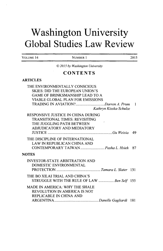 handle is hein.journals/wasglo14 and id is 1 raw text is: 






    Washington University


 Global Studies Law Review


VOLUME 14            NUMBER 1                2015

              © 2015 by Washington University

                 CONTENTS
ARTICLES
  THE ENVIRONMENTALLY CONSCIOUS
    SKIES: DID THE EUROPEAN UNION'S
    GAME OF BRINKSMANSHIP LEAD TO A
    VIABLE GLOBAL PLAN FOR EMISSIONS
    TRADING IN AVIATION? .............................. Darren A. Prum  1
                              Kathryn Kisska-Schulze
  RESPONSIVE JUSTICE IN CHINA DURING
    TRANSITIONAL TIMES: REVISITING
    THE JUGGLING PATH BETWEEN
    ADJUDICATORY AND MEDIATORY
    JU STICE  ................................................................... Gu  W eixia  49
  THE DISCIPLINE OF INTERNATIONAL
    LAW IN REPUBLICAN CHINA AND
    CONTEMPORARY TAIWAN ......................... Pasha L. Hsieh 87
NOTES
  INVESTOR-STATE ARBITRATION AND
    DOMESTIC ENVIRONMENTAL
    PROTECTION .............................................. Tamara L. Slater  131
  THE BO XILAI TRIAL AND CHINA'S
    STRUGGLE WITH THE RULE OF LAW ................ Ben Self 155
  MADE IN AMERICA: WHY THE SHALE
    REVOLUTION IN AMERICA IS NOT
    REPLICABLE IN CHINA AND
    ARGENTINA .............................................. Danelle Gagliardi  181


