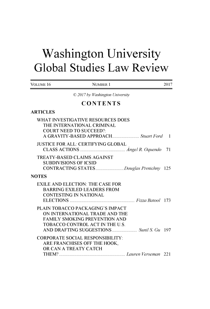 handle is hein.journals/wasglo16 and id is 1 raw text is: 









    Washington University


 Global Studies Law Review


VOLUME 16           NUMBER 1                2017

              C 2017 by Washington Un iversity

                 CONTENTS
ARTICLES
  WHAT INVESTIGATIVE RESOURCES DOES
    THE INTERNATIONAL CRIMINAL
    COURT NEED TO SUCCEED?:
    A GRAVITY-BASED APPROACH......... Stuart Ford I
  JUSTICE FOR ALL: CERTIFYING GLOBAL
    CLASS ACTIONS             ... AngelR. Oquendo 71
  TREATY-BASED CLAIMS AGAINST
    SUBDIVISIONS OF ICSID
    CONTRACTING STATES     .......... Douglas Pivnichny 125
NOTES
  EXILE AND ELECTION: THE CASE FOR
    BARRING EXILED LEADERS FROM
    CONTESTING IN NATIONAL
    ELECTIONS                      Fizza Batool 173
  PLAIN TOBACCO PACKAGING'S IMPACT
    ON INTERNATIONAL TRADE AND THE
    FAMILY SMOKING PREVENTION AND
    TOBACCO CONTROL ACT IN THE U.S.
    AND DRAFTING SUGGESTIONS ..........Sunil S. Gu 197
  CORPORATE SOCIAL RESPONSIBILITY:
    ARE FRANCHISES OFF THE HOOK,
    OR CAN A TREATY CATCH
    THEM?     ......................... Lauren Verseman  221


